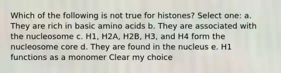 Which of the following is not true for histones? Select one: a. They are rich in basic <a href='https://www.questionai.com/knowledge/k9gb720LCl-amino-acids' class='anchor-knowledge'>amino acids</a> b. They are associated with the nucleosome c. H1, H2A, H2B, H3, and H4 form the nucleosome core d. They are found in the nucleus e. H1 functions as a monomer Clear my choice