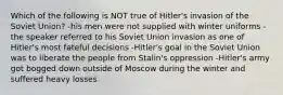 Which of the following is NOT true of Hitler's invasion of the Soviet Union? -his men were not supplied with winter uniforms -the speaker referred to his Soviet Union invasion as one of Hitler's most fateful decisions -Hitler's goal in the Soviet Union was to liberate the people from Stalin's oppression -Hitler's army got bogged down outside of Moscow during the winter and suffered heavy losses