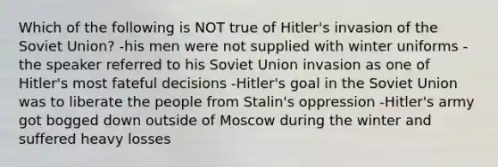 Which of the following is NOT true of Hitler's invasion of the Soviet Union? -his men were not supplied with winter uniforms -the speaker referred to his Soviet Union invasion as one of Hitler's most fateful decisions -Hitler's goal in the Soviet Union was to liberate the people from Stalin's oppression -Hitler's army got bogged down outside of Moscow during the winter and suffered heavy losses