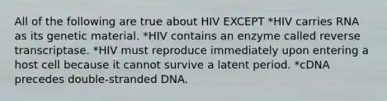 All of the following are true about HIV EXCEPT *HIV carries RNA as its genetic material. *HIV contains an enzyme called reverse transcriptase. *HIV must reproduce immediately upon entering a host cell because it cannot survive a latent period. *cDNA precedes double-stranded DNA.