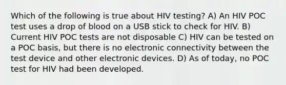 Which of the following is true about HIV testing? A) An HIV POC test uses a drop of blood on a USB stick to check for HIV. B) Current HIV POC tests are not disposable C) HIV can be tested on a POC basis, but there is no electronic connectivity between the test device and other electronic devices. D) As of today, no POC test for HIV had been developed.