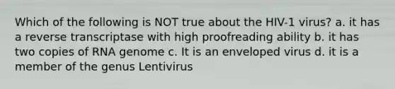 Which of the following is NOT true about the HIV-1 virus? a. it has a reverse transcriptase with high proofreading ability b. it has two copies of RNA genome c. It is an enveloped virus d. it is a member of the genus Lentivirus