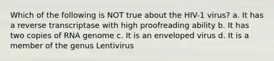 Which of the following is NOT true about the HIV-1 virus? a. It has a reverse transcriptase with high proofreading ability b. It has two copies of RNA genome c. It is an enveloped virus d. It is a member of the genus Lentivirus