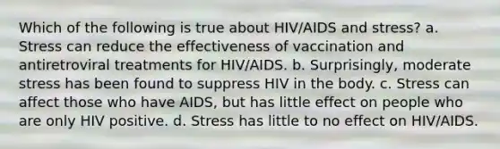 Which of the following is true about HIV/AIDS and stress? a. Stress can reduce the effectiveness of vaccination and antiretroviral treatments for HIV/AIDS. b. Surprisingly, moderate stress has been found to suppress HIV in the body. c. Stress can affect those who have AIDS, but has little effect on people who are only HIV positive. d. Stress has little to no effect on HIV/AIDS.