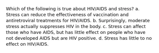 Which of the following is true about HIV/AIDS and stress? a. Stress can reduce the effectiveness of vaccination and antiretroviral treatments for HIV/AIDS. b. Surprisingly, moderate stress actually suppresses HIV in the body. c. Stress can affect those who have AIDS, but has little effect on people who have not developed AIDS but are HIV positive. d. Stress has little to no effect on HIV/AIDS.