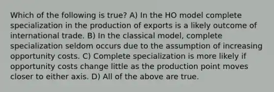 Which of the following is true? A) In the HO model complete specialization in the production of exports is a likely outcome of international trade. B) In the classical model, complete specialization seldom occurs due to the assumption of increasing opportunity costs. C) Complete specialization is more likely if opportunity costs change little as the production point moves closer to either axis. D) All of the above are true.