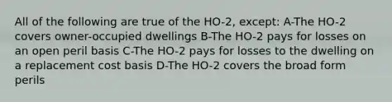 All of the following are true of the HO-2, except: A-The HO-2 covers owner-occupied dwellings B-The HO-2 pays for losses on an open peril basis C-The HO-2 pays for losses to the dwelling on a replacement cost basis D-The HO-2 covers the broad form perils