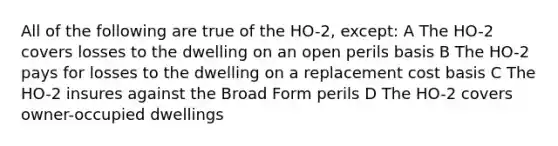 All of the following are true of the HO-2, except: A The HO-2 covers losses to the dwelling on an open perils basis B The HO-2 pays for losses to the dwelling on a replacement cost basis C The HO-2 insures against the Broad Form perils D The HO-2 covers owner-occupied dwellings