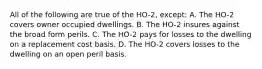 All of the following are true of the HO-2, except: A. The HO-2 covers owner occupied dwellings. B. The HO-2 insures against the broad form perils. C. The HO-2 pays for losses to the dwelling on a replacement cost basis. D. The HO-2 covers losses to the dwelling on an open peril basis.