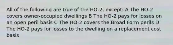 All of the following are true of the HO-2, except: A The HO-2 covers owner-occupied dwellings B The HO-2 pays for losses on an open peril basis C The HO-2 covers the Broad Form perils D The HO-2 pays for losses to the dwelling on a replacement cost basis