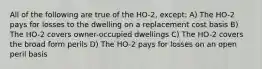 All of the following are true of the HO-2, except: A) The HO-2 pays for losses to the dwelling on a replacement cost basis B) The HO-2 covers owner-occupied dwellings C) The HO-2 covers the broad form perils D) The HO-2 pays for losses on an open peril basis