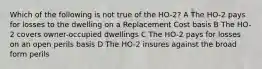 Which of the following is not true of the HO-2? A The HO-2 pays for losses to the dwelling on a Replacement Cost basis B The HO-2 covers owner-occupied dwellings C The HO-2 pays for losses on an open perils basis D The HO-2 insures against the broad form perils