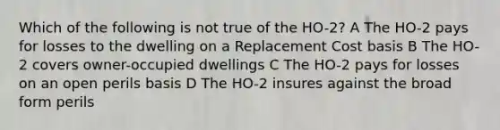 Which of the following is not true of the HO-2? A The HO-2 pays for losses to the dwelling on a Replacement Cost basis B The HO-2 covers owner-occupied dwellings C The HO-2 pays for losses on an open perils basis D The HO-2 insures against the broad form perils