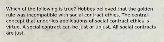 Which of the following is true? Hobbes believed that the golden rule was incompatible with social contract ethics. The central concept that underlies applications of social contract ethics is virtue. A social contract can be just or unjust. All social contracts are just.