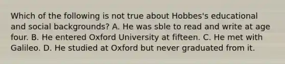 Which of the following is not true about Hobbes's educational and social backgrounds? A. He was sble to read and write at age four. B. He entered Oxford University at fifteen. C. He met with Galileo. D. He studied at Oxford but never graduated from it.