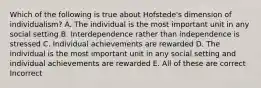 Which of the following is true about Hofstede's dimension of individualism? A. The individual is the most important unit in any social setting B. Interdependence rather than independence is stressed C. Individual achievements are rewarded D. The individual is the most important unit in any social setting and individual achievements are rewarded E. All of these are correct Incorrect