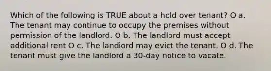 Which of the following is TRUE about a hold over tenant? O a. The tenant may continue to occupy the premises without permission of the landlord. O b. The landlord must accept additional rent O c. The landiord may evict the tenant. O d. The tenant must give the landlord a 30-day notice to vacate.