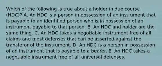 Which of the following is true about a holder in due course​ (HDC)? A. An HDC is a person in possession of an instrument that is payable to an identified person who is in possession of an instrument payable to that person. B. An HDC and holder are the same thing. C. An HDC takes a negotiable instrument free of all claims and most defenses that can be asserted against the transferor of the instrument. D. An HDC is a person in possession of an instrument that is payable to a bearer. E. An HDC takes a negotiable instrument free of all universal defenses.