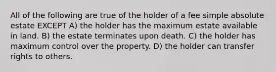 All of the following are true of the holder of a fee simple absolute estate EXCEPT A) the holder has the maximum estate available in land. B) the estate terminates upon death. C) the holder has maximum control over the property. D) the holder can transfer rights to others.