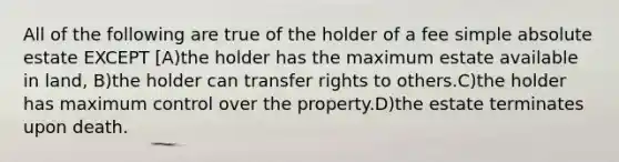 All of the following are true of the holder of a fee simple absolute estate EXCEPT [A)the holder has the maximum estate available in land, B)the holder can transfer rights to others.C)the holder has maximum control over the property.D)the estate terminates upon death.