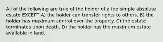 All of the following are true of the holder of a fee simple absolute estate EXCEPT A) the holder can transfer rights to others. B) the holder has maximum control over the property. C) the estate terminates upon death. D) the holder has the maximum estate available in land.