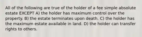 All of the following are true of the holder of a fee simple absolute estate EXCEPT A) the holder has maximum control over the property. B) the estate terminates upon death. C) the holder has the maximum estate available in land. D) the holder can transfer rights to others.