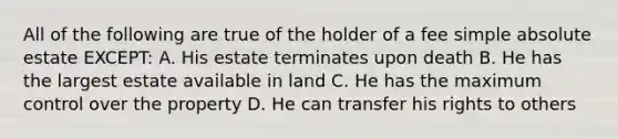 All of the following are true of the holder of a fee simple absolute estate EXCEPT: A. His estate terminates upon death B. He has the largest estate available in land C. He has the maximum control over the property D. He can transfer his rights to others