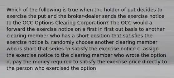 Which of the following is true when the holder of put decides to exercise the put and the broker-dealer sends the exercise notice to the OCC Options Clearing Corporation? The OCC would a. forward the exercise notice on a first in first out basis to another clearing member who has a short position that satisfies the exercise notice b. randomly choose another clearing member who is short that series to satisfy the exercise notice c. assign the exercise notice to the clearing member who wrote the option d. pay the money required to satisfy the exercise price directly to the person who exercised the option