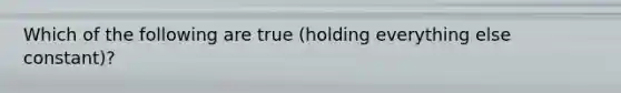 Which of the following are true (holding everything else constant)?