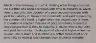 Which of the following is true? A. Holding other things constant, the duration of a bond decreases with time to maturity. B. Given time to maturity, the duration of a zero-coupon increases with yield to maturity. C. Given time to maturity and yield to maturity, the duration of a bond is higher when the coupon rate is lower. D. Duration is a better measure of price sensitivity to interest rate changes than is time to maturity. E. Given time to maturity and yield to maturity, the duration of a bond is higher when the coupon rate is lower and duration is a better measure of price sensitivity to interest rate changes than is time to maturity