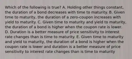 Which of the following is true? A. Holding other things constant, the duration of a bond decreases with time to maturity. B. Given time to maturity, the duration of a zero-coupon increases with yield to maturity. C. Given time to maturity and yield to maturity, the duration of a bond is higher when the coupon rate is lower. D. Duration is a better measure of price sensitivity to interest rate changes than is time to maturity. E. Given time to maturity and yield to maturity, the duration of a bond is higher when the coupon rate is lower and duration is a better measure of price sensitivity to interest rate changes than is time to maturity