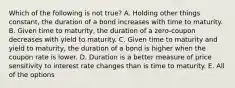 Which of the following is not true? A. Holding other things constant, the duration of a bond increases with time to maturity. B. Given time to maturity, the duration of a zero-coupon decreases with yield to maturity. C. Given time to maturity and yield to maturity, the duration of a bond is higher when the coupon rate is lower. D. Duration is a better measure of price sensitivity to interest rate changes than is time to maturity. E. All of the options