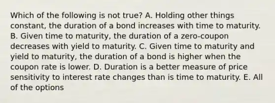 Which of the following is not true? A. Holding other things constant, the duration of a bond increases with time to maturity. B. Given time to maturity, the duration of a zero-coupon decreases with yield to maturity. C. Given time to maturity and yield to maturity, the duration of a bond is higher when the coupon rate is lower. D. Duration is a better measure of price sensitivity to interest rate changes than is time to maturity. E. All of the options