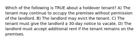 Which of the following is TRUE about a holdover tenant? A) The tenant may continue to occupy the premises without permission of the landlord. B) The landlord may evict the tenant. C) The tenant must give the landlord a 30-day notice to vacate. D) The landlord must accept additional rent if the tenant remains on the premises.