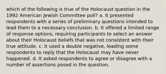 which of the following is true of the Holocaust question in the 1992 American Jewish Committee poll? a. It presented respondents with a series of preliminary questions intended to lead them to a necessary conclusion. b. It offered a limited range of response options, requiring participants to select an answer about their Holocaust beliefs that was not consistent with their true attitude. c. It used a double negative, leading some respondents to reply that the Holocaust may have never happened. d. It asked respondents to agree or disagree with a number of assertions posed in the question.