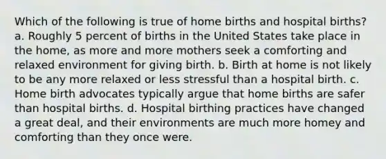 Which of the following is true of home births and hospital births? a. Roughly 5 percent of births in the United States take place in the home, as more and more mothers seek a comforting and relaxed environment for giving birth. b. Birth at home is not likely to be any more relaxed or less stressful than a hospital birth. c. Home birth advocates typically argue that home births are safer than hospital births. d. Hospital birthing practices have changed a great deal, and their environments are much more homey and comforting than they once were.