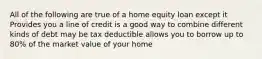 All of the following are true of a home equity loan except it Provides you a line of credit is a good way to combine different kinds of debt may be tax deductible allows you to borrow up to 80% of the market value of your home