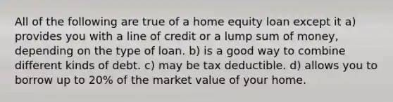 All of the following are true of a home equity loan except it a) provides you with a line of credit or a lump sum of money, depending on the type of loan. b) is a good way to combine different kinds of debt. c) may be tax deductible. d) allows you to borrow up to 20% of the market value of your home.