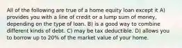 All of the following are true of a home equity loan except it A) provides you with a line of credit or a lump sum of money, depending on the type of loan. B) is a good way to combine different kinds of debt. C) may be tax deductible. D) allows you to borrow up to 20% of the market value of your home.