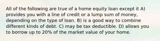 All of the following are true of a home equity loan except it A) provides you with a line of credit or a lump sum of money, depending on the type of loan. B) is a good way to combine different kinds of debt. C) may be tax deductible. D) allows you to borrow up to 20% of the market value of your home.