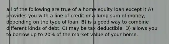 all of the following are true of a home equity loan except it A) provides you with a line of credit or a lump sum of money, depending on the type of loan. B) is a good way to combine different kinds of debt. C) may be tax deductible. D) allows you to borrow up to 20% of the market value of your home.