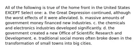 All of the following is true of the home front in the United States EXCEPT Select one: a. the Great Depression continued, although the worst effects of it were alleviated. b. massive amounts of government money financed new industries. c. the chemicals and electronics industries developed significantly. d. the government created a new Office of Scientific Research and Development. e. traditional social mores often broke down in the transformation of small towns into big cities.