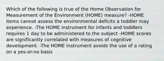 Which of the following is true of the Home Observation for Measurement of the Environment (HOME) measure? -HOME items cannot assess the environmental deficits a toddler may experience. -The HOME instrument for infants and toddlers requires 1 day to be administered to the subject -HOME scores are significantly correlated with measures of cognitive development. -The HOME instrument avoids the use of a rating on a yes-or-no basis