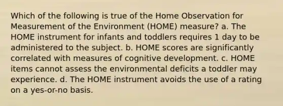 Which of the following is true of the Home Observation for Measurement of the Environment (HOME) measure? a. The HOME instrument for infants and toddlers requires 1 day to be administered to the subject. b. HOME scores are significantly correlated with measures of cognitive development. c. HOME items cannot assess the environmental deficits a toddler may experience. d. The HOME instrument avoids the use of a rating on a yes-or-no basis.