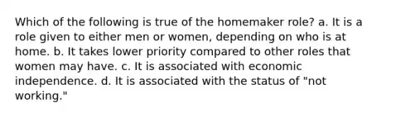 Which of the following is true of the homemaker role? a. It is a role given to either men or women, depending on who is at home. b. It takes lower priority compared to other roles that women may have. c. It is associated with economic independence. d. It is associated with the status of "not working."