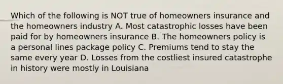 Which of the following is NOT true of homeowners insurance and the homeowners industry A. Most catastrophic losses have been paid for by homeowners insurance B. The homeowners policy is a personal lines package policy C. Premiums tend to stay the same every year D. Losses from the costliest insured catastrophe in history were mostly in Louisiana