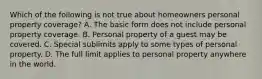 Which of the following is not true about homeowners personal property coverage? A. The basic form does not include personal property coverage. B. Personal property of a guest may be covered. C. Special sublimits apply to some types of personal property. D. The full limit applies to personal property anywhere in the world.