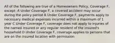 All of the following are true of a Homeowners Policy, Coverage F, except: A Under Coverage F, a covered accident may occur during the policy period B Under Coverage F, payments apply to necessary medical expenses incurred within a maximum of 1 year C Under Coverage F, coverage does not apply to injuries of the named insured or any regular resident of the insured's household D Under Coverage F, coverage applies to persons that are on the insured location with permission