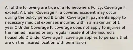 All of the following are true of a Homeowners Policy, Coverage F, except: A Under Coverage F, a covered accident may occur during the policy period B Under Coverage F, payments apply to necessary medical expenses incurred within a maximum of 1 year C Under Coverage F, coverage does not apply to injuries of the named insured or any regular resident of the insured's household D Under Coverage F, coverage applies to persons that are on the insured location with permission