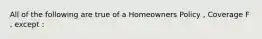 All of the following are true of a Homeowners Policy , Coverage F , except :